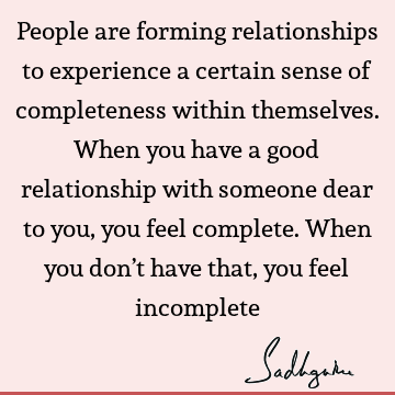 People are forming relationships to experience a certain sense of completeness within themselves. When you have a good relationship with someone dear to you,