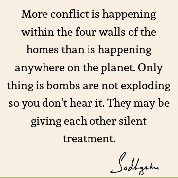 More conflict is happening within the four walls of the homes than is happening anywhere on the planet. Only thing is bombs are not exploding so you don