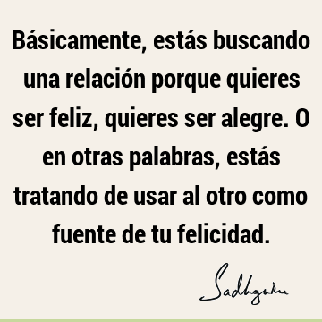 Básicamente, estás buscando una relación porque quieres ser feliz, quieres ser alegre. O en otras palabras, estás tratando de usar al otro como fuente de tu