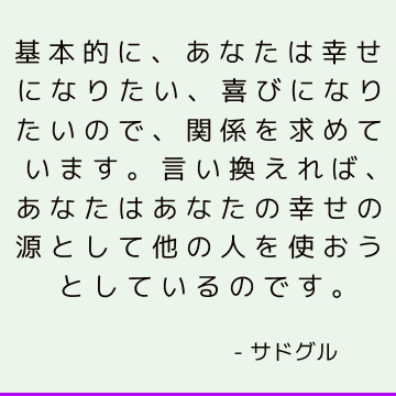 基本的に、あなたは幸せになりたい、喜びになりたいので、関係を求めています。 言い換えれば、あなたはあなたの幸せの源として他の人を使おうとしているのです。