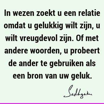 In wezen zoekt u een relatie omdat u gelukkig wilt zijn, u wilt vreugdevol zijn. Of met andere woorden, u probeert de ander te gebruiken als een bron van uw