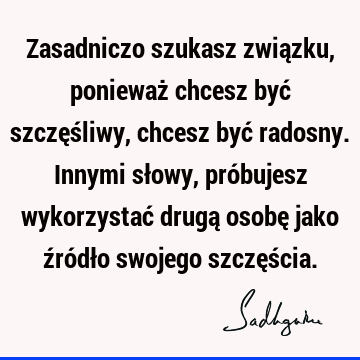 Zasadniczo szukasz związku, ponieważ chcesz być szczęśliwy, chcesz być radosny. Innymi słowy, próbujesz wykorzystać drugą osobę jako źródło swojego szczęś