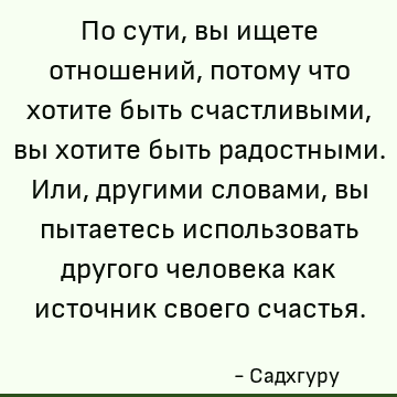 По сути, вы ищете отношений, потому что хотите быть счастливыми, вы хотите быть радостными. Или, другими словами, вы пытаетесь использовать другого человека как