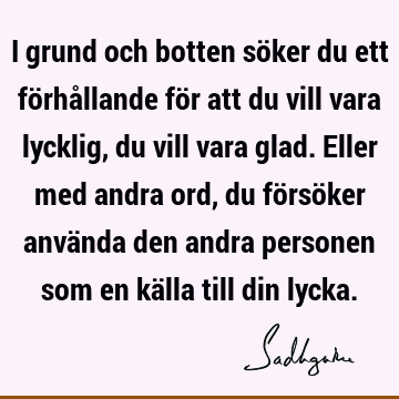 I grund och botten söker du ett förhållande för att du vill vara lycklig, du vill vara glad. Eller med andra ord, du försöker använda den andra personen som en