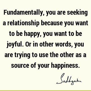Fundamentally, you are seeking a relationship because you want to be happy, you want to be joyful. Or in other words, you are trying to use the other as a