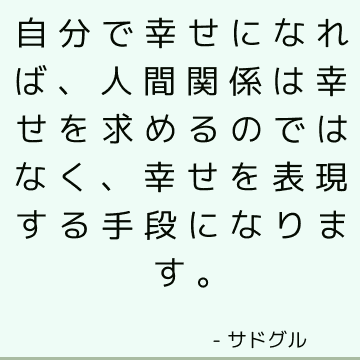 自分で幸せになれば、人間関係は幸せを求めるのではなく、幸せを表現する手段になります。