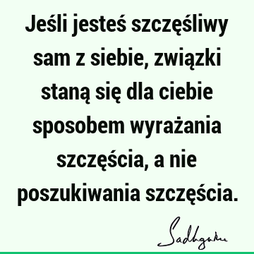 Jeśli jesteś szczęśliwy sam z siebie, związki staną się dla ciebie sposobem wyrażania szczęścia, a nie poszukiwania szczęś