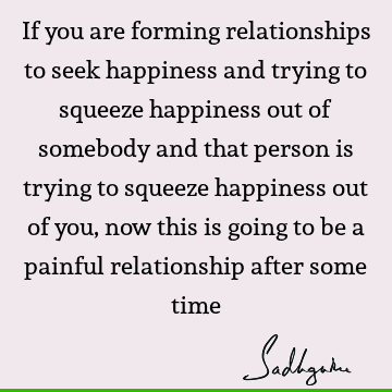 If you are forming relationships to seek happiness and trying to squeeze happiness out of somebody and that person is trying to squeeze happiness out of you,