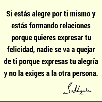 Si estás alegre por ti mismo y estás formando relaciones porque quieres expresar tu felicidad, nadie se va a quejar de ti porque expresas tu alegría y no la