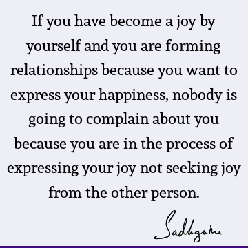 If you have become a joy by yourself and you are forming relationships because you want to express your happiness, nobody is going to complain about you