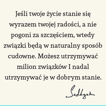 Jeśli twoje życie stanie się wyrazem twojej radości, a nie pogoni za szczęściem, wtedy związki będą w naturalny sposób cudowne. Możesz utrzymywać milion związkó