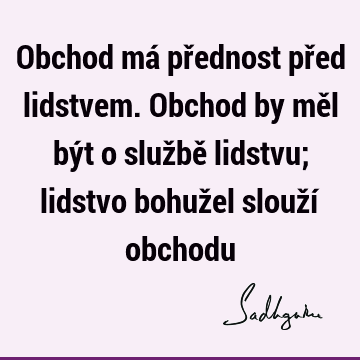 Obchod má přednost před lidstvem. Obchod by měl být o službě lidstvu; lidstvo bohužel slouží