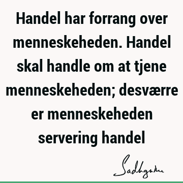 Handel har forrang over menneskeheden. Handel skal handle om at tjene menneskeheden; desværre er menneskeheden servering