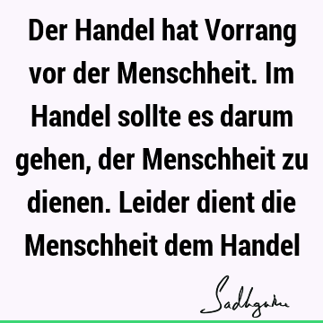 Der Handel hat Vorrang vor der Menschheit. Im Handel sollte es darum gehen, der Menschheit zu dienen. Leider dient die Menschheit dem H