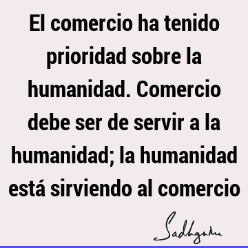 El comercio ha tenido prioridad sobre la humanidad. Comercio debe ser de servir a la humanidad; la humanidad está sirviendo al