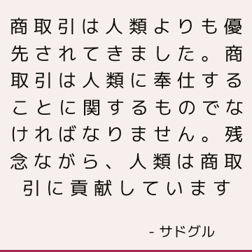 商取引は人類よりも優先されてきました。 商取引は人類に奉仕することに関するものでなければなりません。 残念ながら、人類は商取引に貢献しています