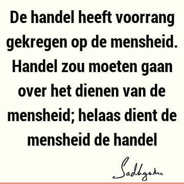 De handel heeft voorrang gekregen op de mensheid. Handel zou moeten gaan over het dienen van de mensheid; helaas dient de mensheid de