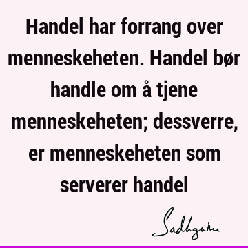 Handel har forrang over menneskeheten. Handel bør handle om å tjene menneskeheten; dessverre, er menneskeheten som serverer