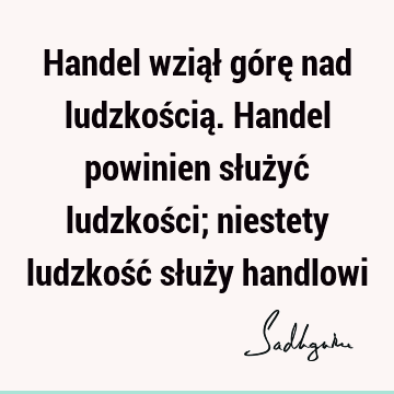 Handel wziął górę nad ludzkością. Handel powinien służyć ludzkości; niestety ludzkość służy