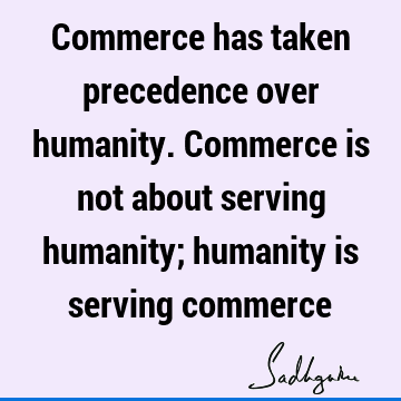 Commerce has taken precedence over humanity. Commerce is not about serving humanity; humanity is serving