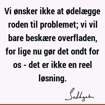 Vi ønsker ikke at ødelægge roden til problemet; vi vil bare beskære overfladen, for lige nu gør det ondt for os - det er ikke en reel lø