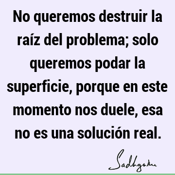 No queremos destruir la raíz del problema; solo queremos podar la superficie, porque en este momento nos duele, esa no es una solución