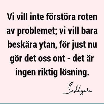 Vi vill inte förstöra roten av problemet; vi vill bara beskära ytan, för just nu gör det oss ont - det är ingen riktig lö