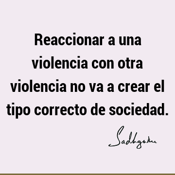 Reaccionar a una violencia con otra violencia no va a crear el tipo correcto de