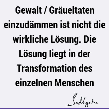 Gewalt / Gräueltaten einzudämmen ist nicht die wirkliche Lösung. Die Lösung liegt in der Transformation des einzelnen M