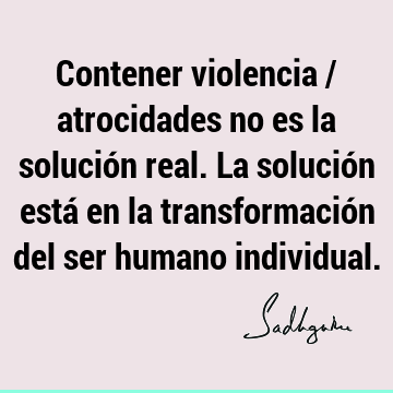 Contener violencia / atrocidades no es la solución real. La solución está en la transformación del ser humano