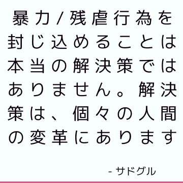 暴力/残虐行為を封じ込めることは本当の解決策ではありません。 解決策は、個々の人間の変革にあります