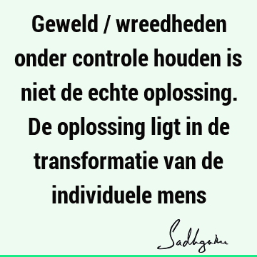 Geweld / wreedheden onder controle houden is niet de echte oplossing. De oplossing ligt in de transformatie van de individuele