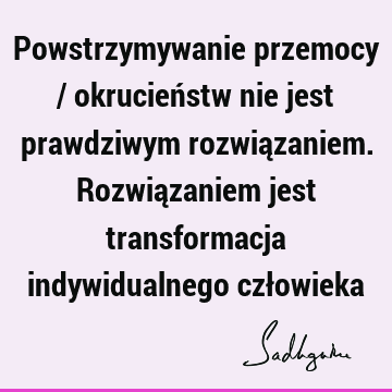 Powstrzymywanie przemocy / okrucieństw nie jest prawdziwym rozwiązaniem. Rozwiązaniem jest transformacja indywidualnego czł