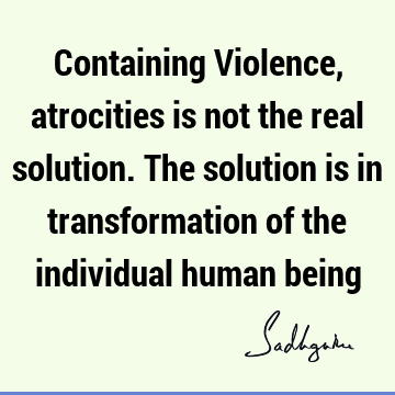 Containing Violence, atrocities is not the real solution. The solution is in transformation of the individual human