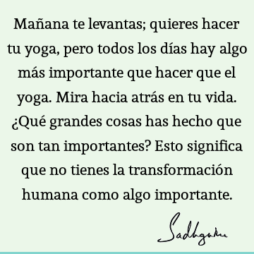 Mañana te levantas; quieres hacer tu yoga, pero todos los días hay algo más importante que hacer que el yoga. Mira hacia atrás en tu vida. ¿Qué grandes cosas