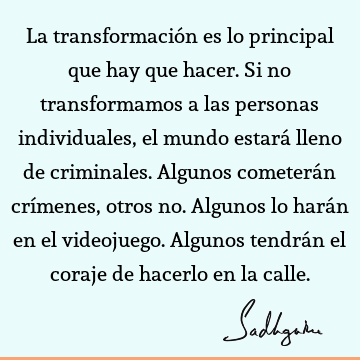 La transformación es lo principal que hay que hacer. Si no transformamos a las personas individuales, el mundo estará lleno de criminales. Algunos cometerán crí