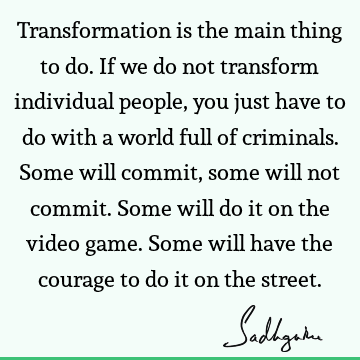 Transformation is the main thing to do. If we do not transform individual people, you just have to do with a world full of criminals. Some will commit, some