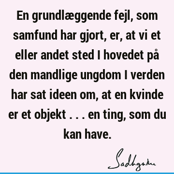 En grundlæggende fejl, som samfund har gjort, er, at vi et eller andet sted i hovedet på den mandlige ungdom i verden har sat ideen om, at en kvinde er et