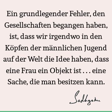 Ein grundlegender Fehler, den Gesellschaften begangen haben, ist, dass wir irgendwo in den Köpfen der männlichen Jugend auf der Welt die Idee haben, dass eine F