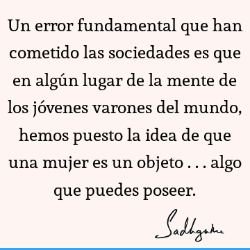 Un error fundamental que han cometido las sociedades es que en algún lugar de la mente de los jóvenes varones del mundo, hemos puesto la idea de que una mujer