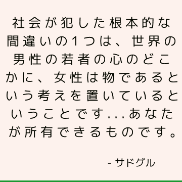 社会が犯した根本的な間違いの1つは、世界の男性の若者の心のどこかに、女性は物であるという考えを置いているということです...あなたが所有できるものです。