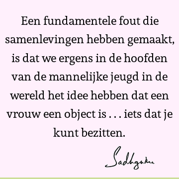 Een fundamentele fout die samenlevingen hebben gemaakt, is dat we ergens in de hoofden van de mannelijke jeugd in de wereld het idee hebben dat een vrouw een