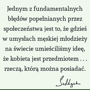 Jednym z fundamentalnych błędów popełnianych przez społeczeństwa jest to, że gdzieś w umysłach męskiej młodzieży na świecie umieściliśmy ideę, że kobieta jest