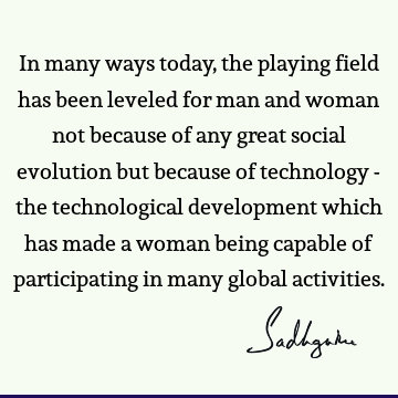 In many ways today, the playing field has been leveled for man and woman not because of any great social evolution but because of technology - the