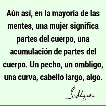 Aún así, en la mayoría de las mentes, una mujer significa partes del cuerpo, una acumulación de partes del cuerpo. Un pecho, un ombligo, una curva, cabello