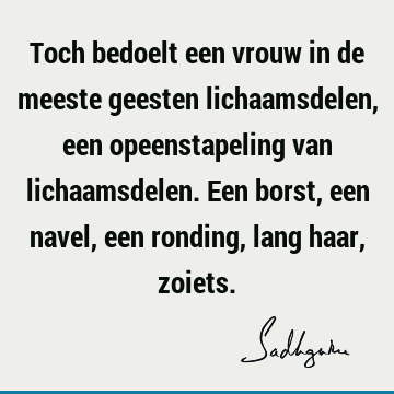 Toch bedoelt een vrouw in de meeste geesten lichaamsdelen, een opeenstapeling van lichaamsdelen. Een borst, een navel, een ronding, lang haar,