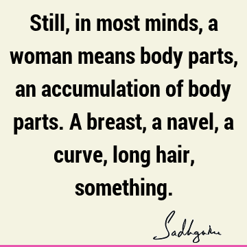 Still, in most minds, a woman means body parts, an accumulation of body parts. A breast, a navel, a curve, long hair,
