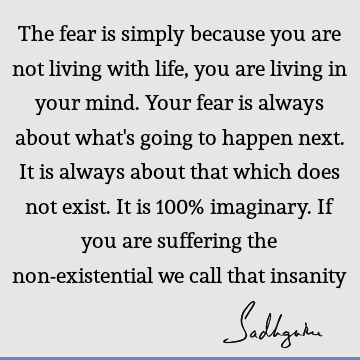 The fear is simply because you are not living with life, you are living in your mind. Your fear is always about what