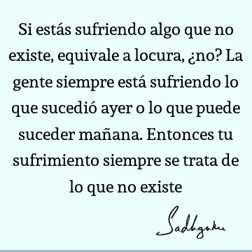 Si estás sufriendo algo que no existe, equivale a locura, ¿no? La gente siempre está sufriendo lo que sucedió ayer o lo que puede suceder mañana. Entonces tu