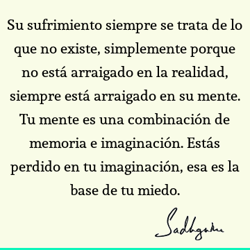 Su sufrimiento siempre se trata de lo que no existe, simplemente porque no está arraigado en la realidad, siempre está arraigado en su mente. Tu mente es una